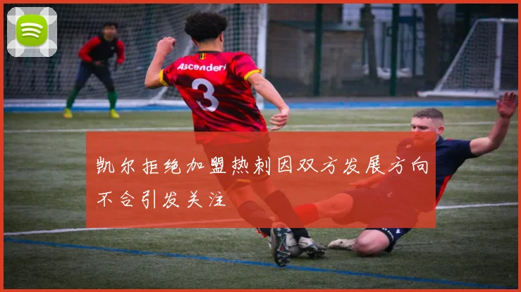 凯尔拒绝加盟热刺因双方发展方向不合引发关注