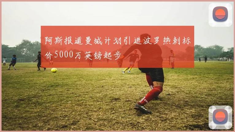 阿斯报道曼城计划引进波罗热刺标价5000万英镑起步
