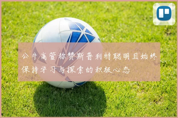 公牛高管称赞斯普利特聪明且始终保持学习与探索的积极心态