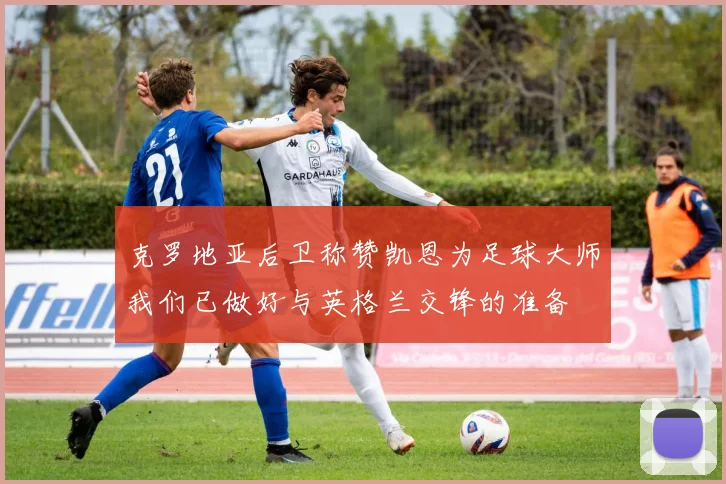克罗地亚后卫称赞凯恩为足球大师我们已做好与英格兰交锋的准备