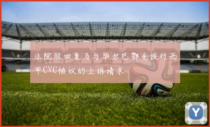 法院驳回皇马与毕尔巴鄂竞技对西甲CVC协议的上诉请求