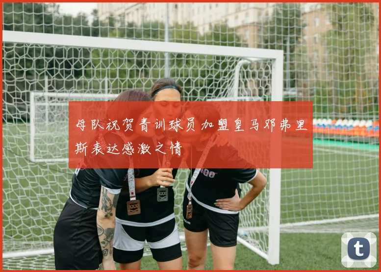 母队祝贺青训球员加盟皇马邓弗里斯表达感激之情