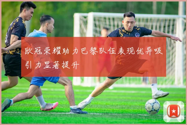 欧冠荣耀助力巴黎队伍表现优异吸引力显著提升