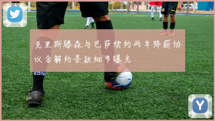 克里斯滕森与巴萨续约两年降薪协议含解约条款细节曝光