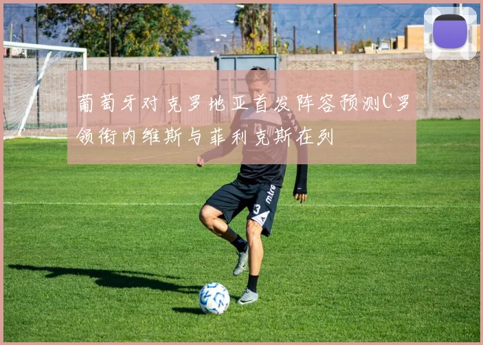 葡萄牙对克罗地亚首发阵容预测C罗领衔内维斯与菲利克斯在列