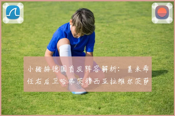 小猪排德国首发阵容解析：基米希任右后卫哈弗茨穆西亚拉维尔茨萨内齐聚一堂