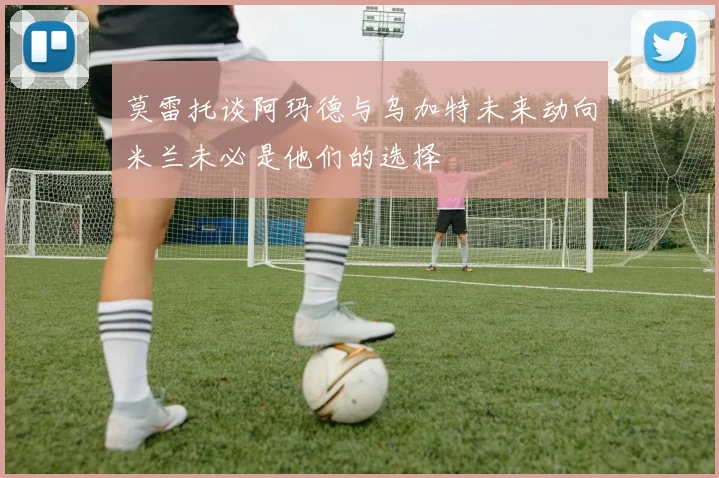 莫雷托谈阿玛德与乌加特未来动向米兰未必是他们的选择
