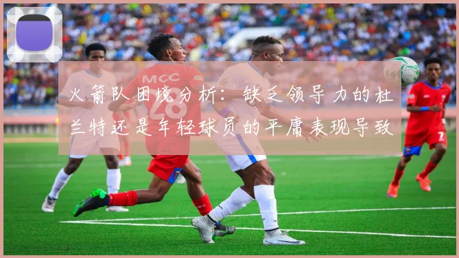 火箭队困境分析：缺乏领导力的杜兰特还是年轻球员的平庸表现导致的问题